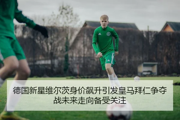 德国新星维尔茨身价飙升引发皇马拜仁争夺战未来走向备受关注