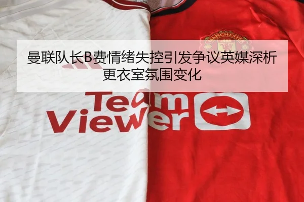 曼联队长B费情绪失控引发争议英媒深析更衣室氛围变化