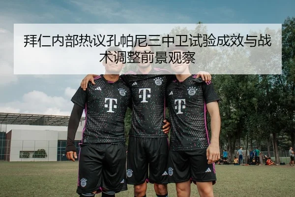 拜仁内部热议孔帕尼三中卫试验成效与战术调整前景观察