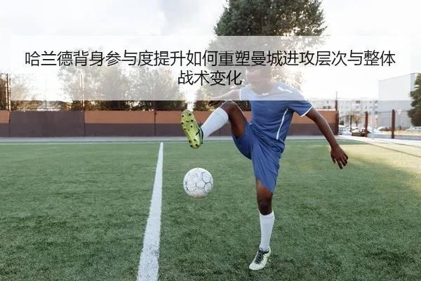 哈兰德背身参与度提升如何重塑曼城进攻层次与整体战术变化