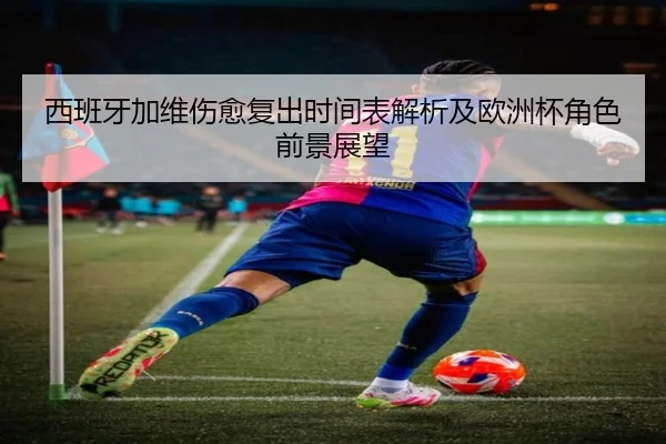 西班牙加维伤愈复出时间表解析及欧洲杯角色前景展望
