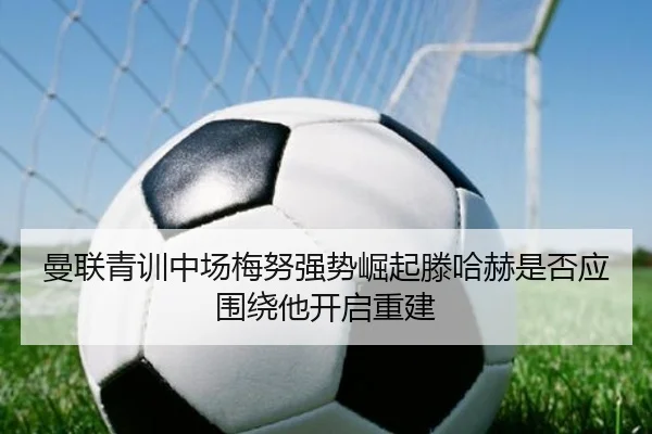 曼联青训中场梅努强势崛起滕哈赫是否应围绕他开启重建