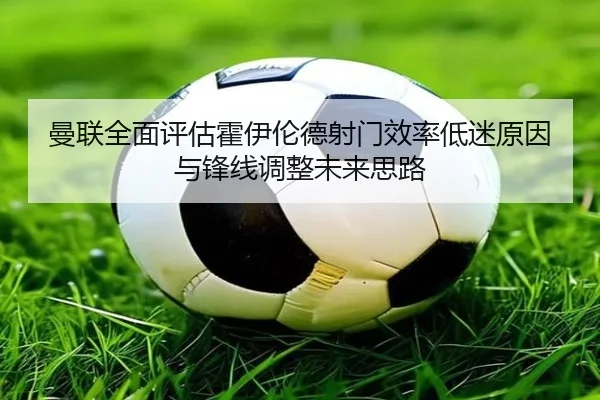 曼联全面评估霍伊伦德射门效率低迷原因与锋线调整未来思路
