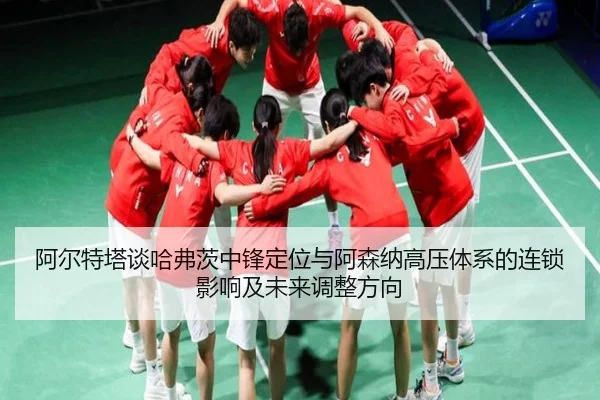 阿尔特塔谈哈弗茨中锋定位与阿森纳高压体系的连锁影响及未来调整方向