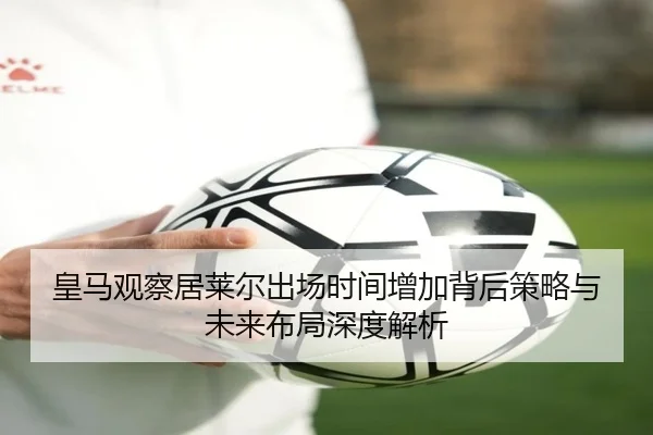 皇马观察居莱尔出场时间增加背后策略与未来布局深度解析
