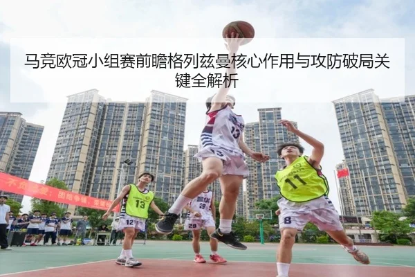 马竞欧冠小组赛前瞻格列兹曼核心作用与攻防破局关键全解析