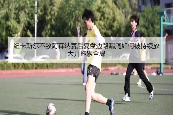 纽卡斯尔不敌阿森纳赛后复盘边路漏洞如何被持续放大并拖累全局