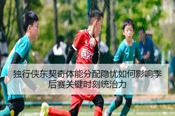 独行侠东契奇体能分配隐忧如何影响季后赛关键时刻统治力