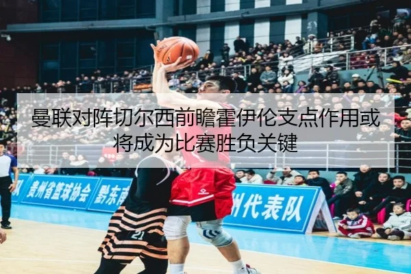 曼联对阵切尔西前瞻霍伊伦支点作用或将成为比赛胜负关键
